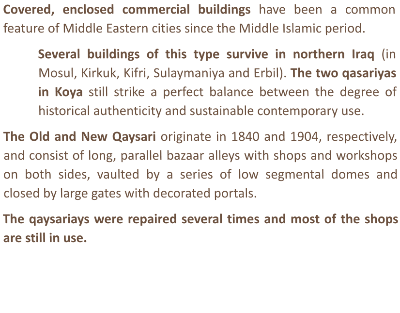 Covered, enclosed commercial buildings have been a common feature of Middle Eastern cities since the Middle Islamic period.  Several buildings of this type survive in northern Iraq (in Mosul, Kirkuk, Kifri, Sulaymaniya and Erbil). The two qasariyas in Koya still strike a perfect balance between the degree of historical authenticity and sustainable contemporary use.   The Old and New Qaysari originate in 1840 and 1904, respectively, and consist of long, parallel bazaar alleys with shops and workshops on both sides, vaulted by a series of low segmental domes and closed by large gates with decorated portals.   The qaysariays were repaired several times and most of the shops are still in use.